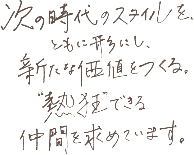 次の時代のスタイルを、ともに形にし、新たな価値をつくる。“熱狂”できる仲間を求めています。