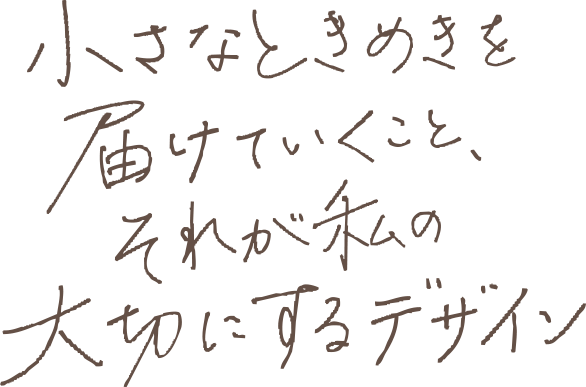 小さなときめきを届けていくこと、それが私の大切にするデザイン