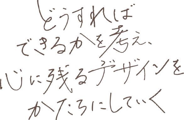 どうすればできるかを考え、心に残るデザインをかたちにしていく