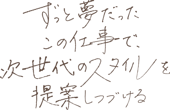 ずっと夢だったこの仕事で、次世代のスタイルを提案しつづける